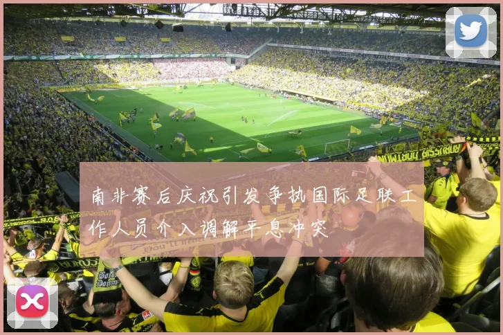 南非赛后庆祝引发争执国际足联工作人员介入调解平息冲突