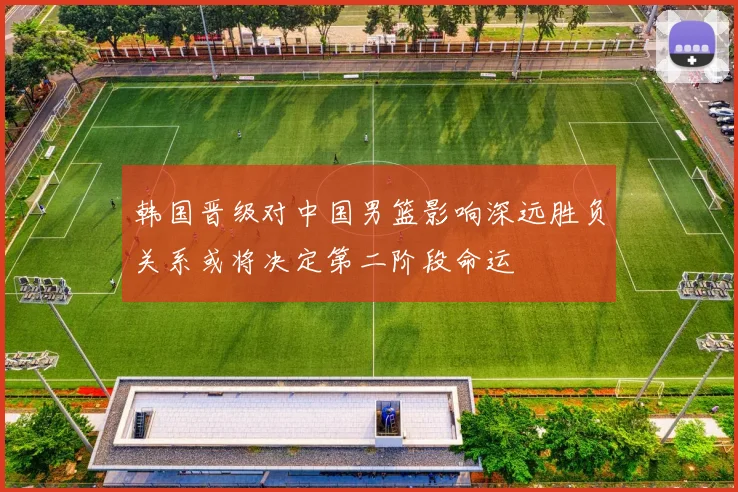 韩国晋级对中国男篮影响深远胜负关系或将决定第二阶段命运