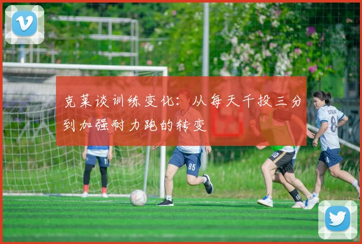 克莱谈训练变化：从每天千投三分到加强耐力跑的转变
