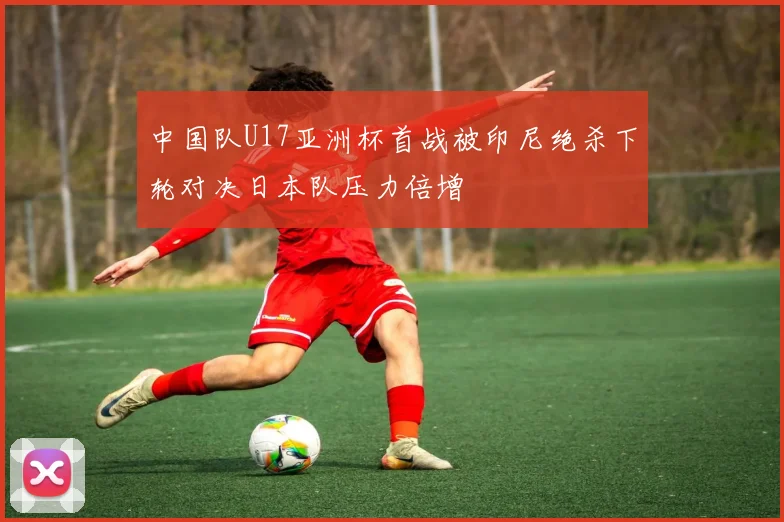中国队U17亚洲杯首战被印尼绝杀下轮对决日本队压力倍增