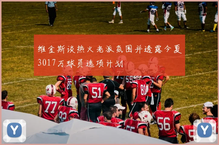 维金斯谈热火老派氛围并透露今夏3017万球员选项计划