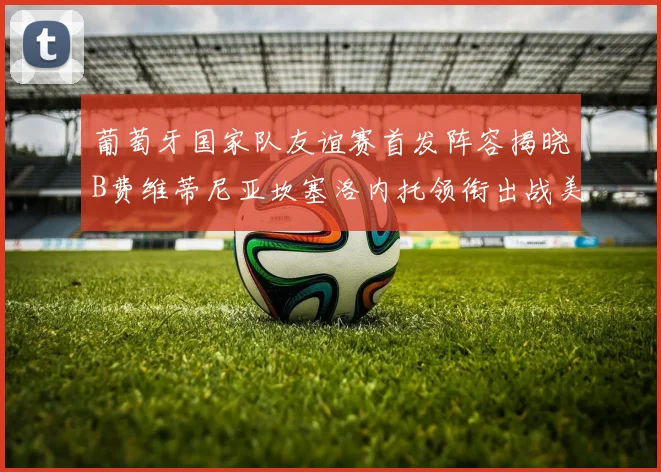 葡萄牙国家队友谊赛首发阵容揭晓B费维蒂尼亚坎塞洛内托领衔出战美国