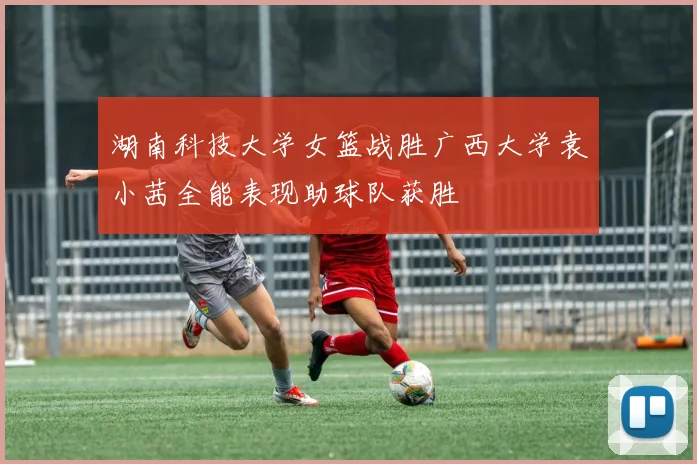 湖南科技大学女篮战胜广西大学袁小茜全能表现助球队获胜