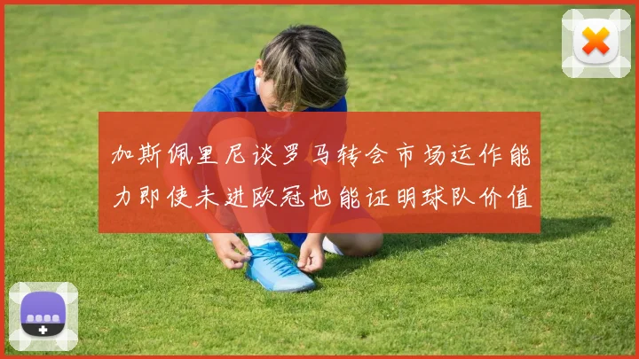 加斯佩里尼谈罗马转会市场运作能力即使未进欧冠也能证明球队价值