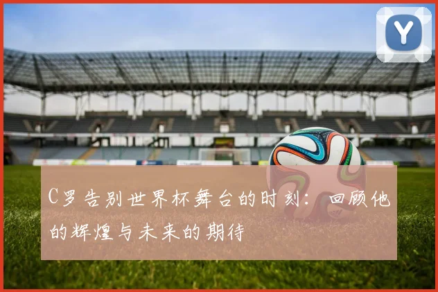 C罗告别世界杯舞台的时刻：回顾他的辉煌与未来的期待