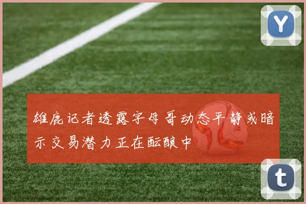 雄鹿记者透露字母哥动态平静或暗示交易潜力正在酝酿中