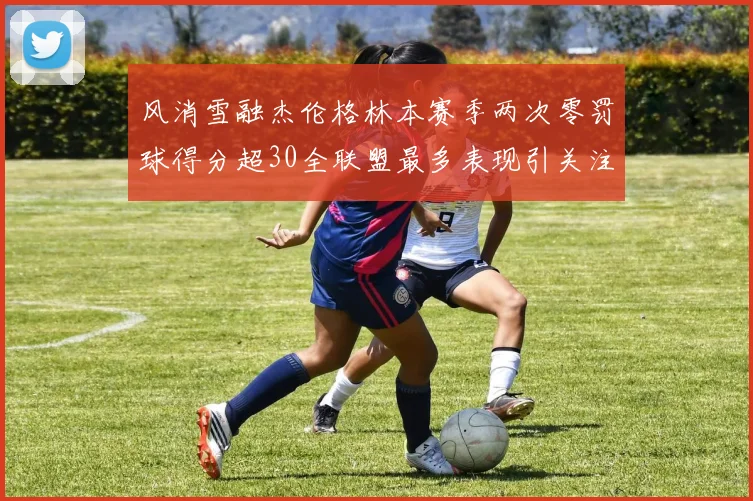 风消雪融杰伦格林本赛季两次零罚球得分超30全联盟最多表现引关注