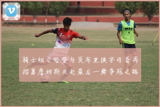 骑士组合哈登与莫布里换字母哥再招募詹姆斯共赴最后一舞争冠之路