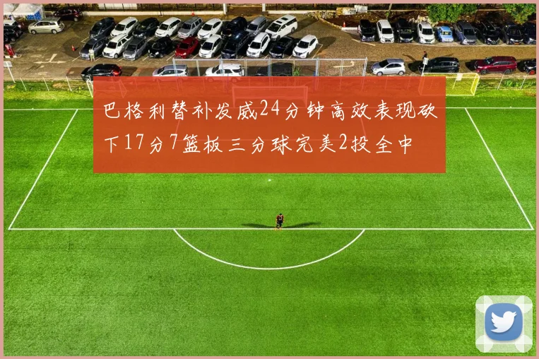 巴格利替补发威24分钟高效表现砍下17分7篮板三分球完美2投全中