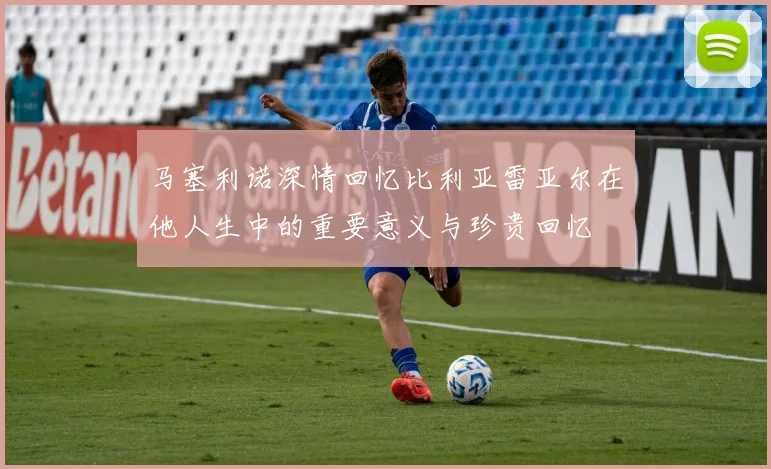 马塞利诺深情回忆比利亚雷亚尔在他人生中的重要意义与珍贵回忆