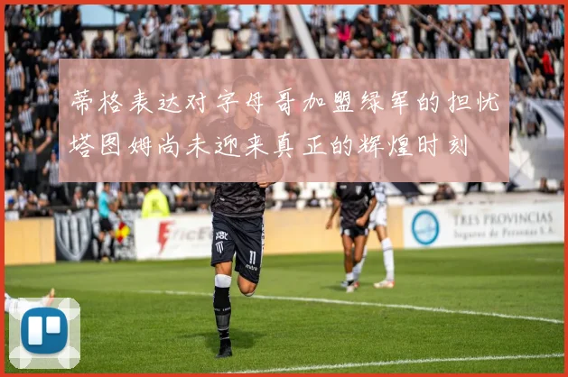 蒂格表达对字母哥加盟绿军的担忧塔图姆尚未迎来真正的辉煌时刻