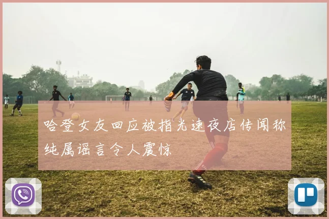 哈登女友回应被指光速夜店传闻称纯属谣言令人震惊