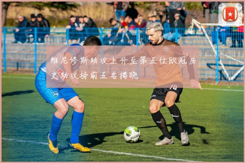 维尼修斯助攻上升至第五位欧冠历史助攻榜前五名揭晓