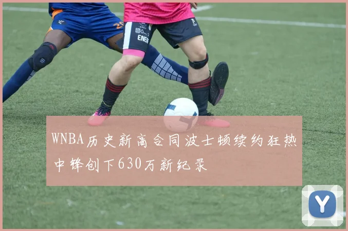 WNBA历史新高合同波士顿续约狂热中锋创下630万新纪录