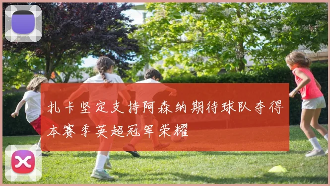 扎卡坚定支持阿森纳期待球队夺得本赛季英超冠军荣耀
