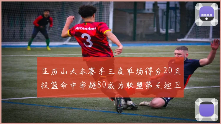亚历山大本赛季三度单场得分20且投篮命中率超80成为联盟第五控卫第一