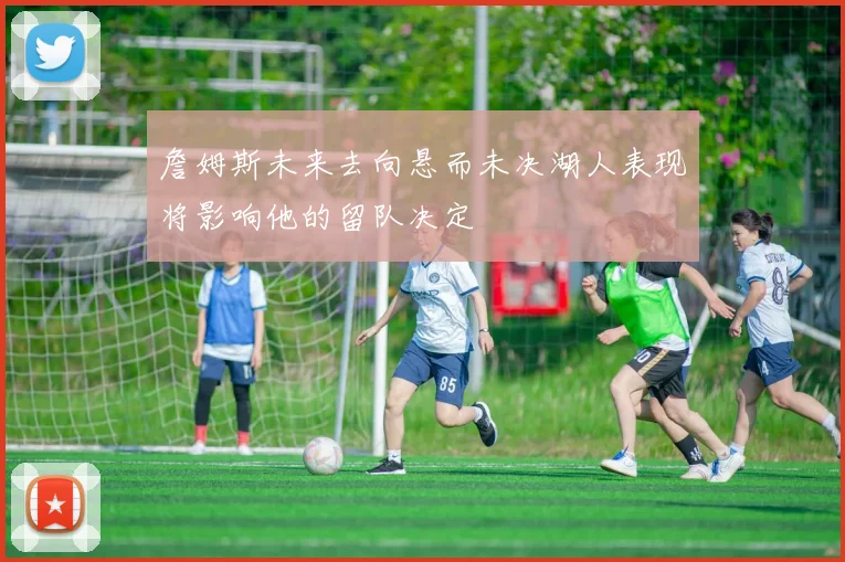 詹姆斯未来去向悬而未决湖人表现将影响他的留队决定